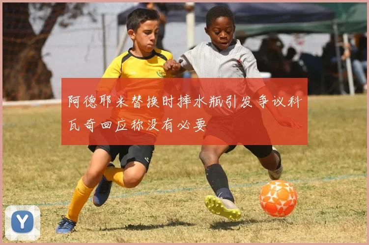阿德耶米替换时摔水瓶引发争议科瓦奇回应称没有必要
