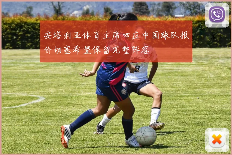 安塔利亚体育主席回应中国球队报价切塞希望保留完整阵容