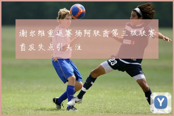 谢尔维重返赛场阿联酋第三级联赛首发失点引关注