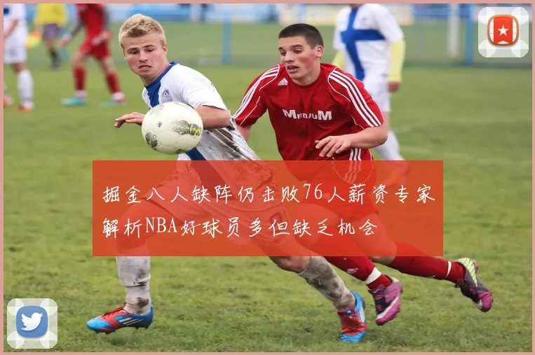 掘金八人缺阵仍击败76人薪资专家解析NBA好球员多但缺乏机会