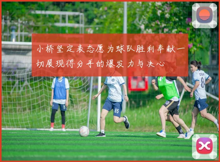 小桥坚定表态愿为球队胜利奉献一切展现得分手的爆发力与决心