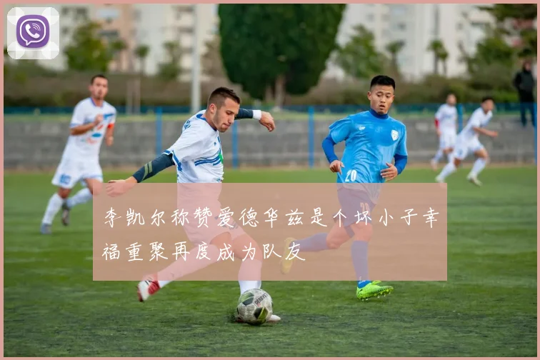 李凯尔称赞爱德华兹是个坏小子幸福重聚再度成为队友