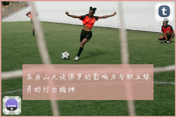 亚历山大谈保罗的影响力与职业球员的付出精神