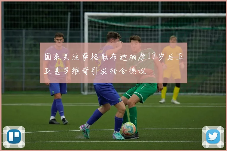 国米关注萨格勒布迪纳摩17岁后卫亚基罗维奇引发转会热议