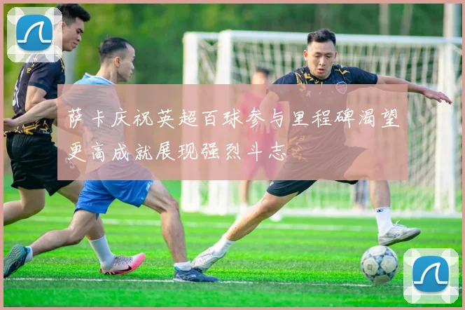 萨卡庆祝英超百球参与里程碑渴望更高成就展现强烈斗志