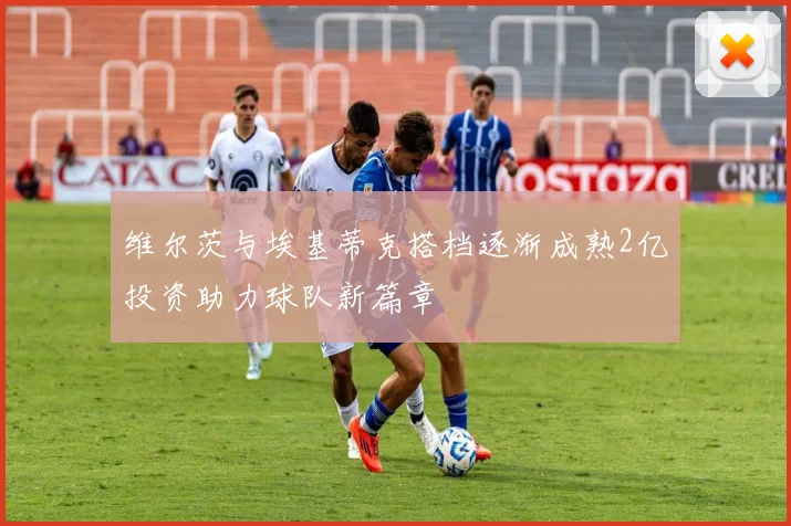 维尔茨与埃基蒂克搭档逐渐成熟2亿投资助力球队新篇章