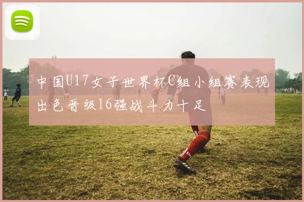 中国U17女子世界杯C组小组赛表现出色晋级16强战斗力十足