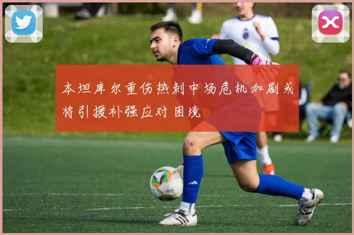 本坦库尔重伤热刺中场危机加剧或将引援补强应对困境