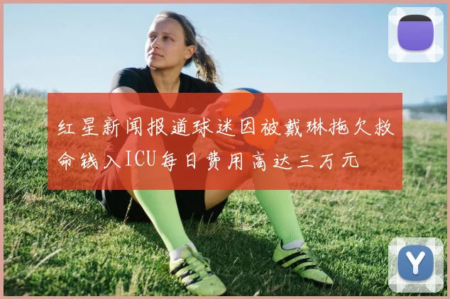 红星新闻报道球迷因被戴琳拖欠救命钱入ICU每日费用高达三万元
