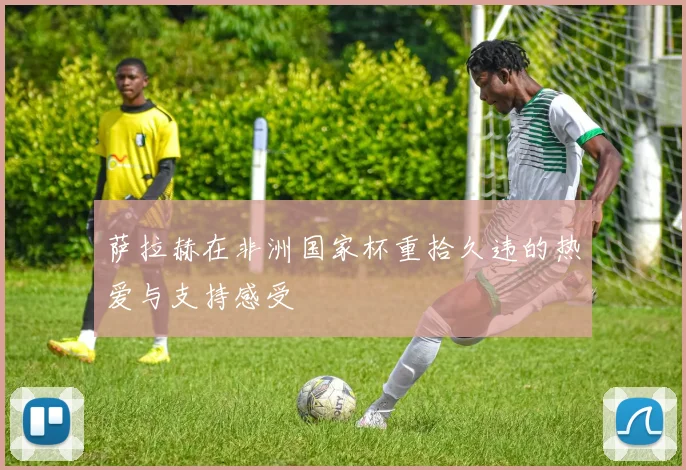 萨拉赫在非洲国家杯重拾久违的热爱与支持感受