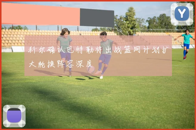 科尔确认巴特勒将出战篮网计划扩大轮换阵容深度