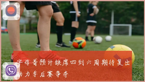 字母哥预计缺席四到六周期待复出助力季后赛争夺