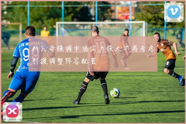 科瓦奇强调中场实力强大不再考虑引援调整阵容配置