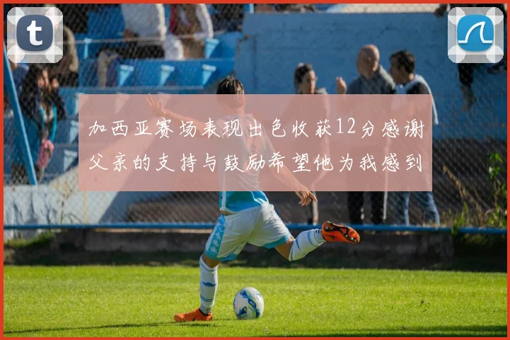 加西亚赛场表现出色收获12分感谢父亲的支持与鼓励希望他为我感到骄傲