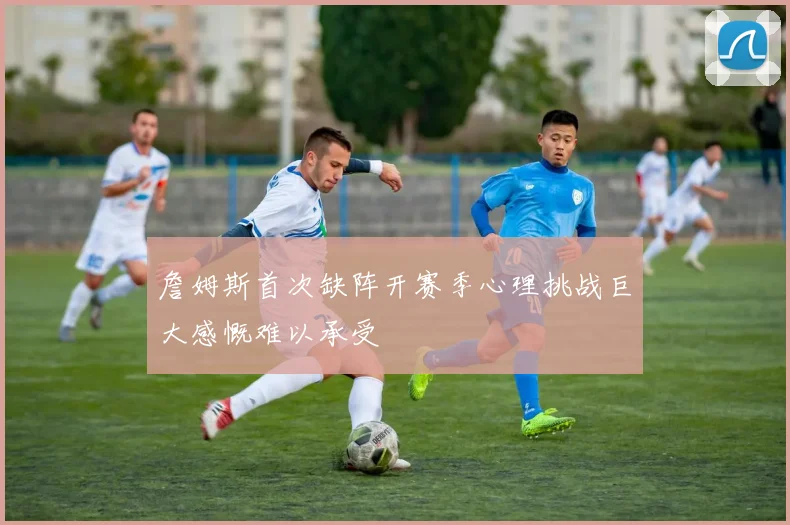 詹姆斯首次缺阵开赛季心理挑战巨大感慨难以承受