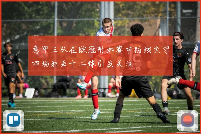 意甲三队在欧冠附加赛中防线失守四场狂丢十二球引发关注