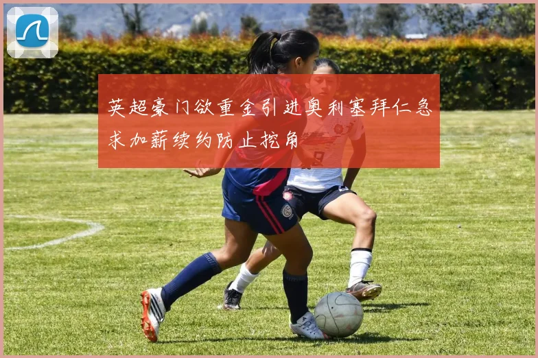 英超豪门欲重金引进奥利塞拜仁急求加薪续约防止挖角