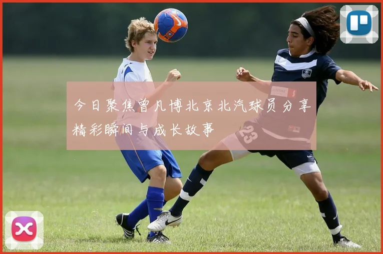 今日聚焦曾凡博北京北汽球员分享精彩瞬间与成长故事