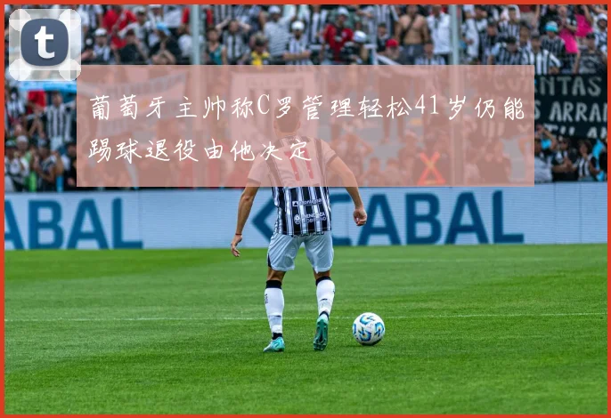 葡萄牙主帅称C罗管理轻松41岁仍能踢球退役由他决定
