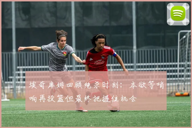 埃奇库姆回顾绝杀时刻：本欲等哨响再投篮但最终把握住机会