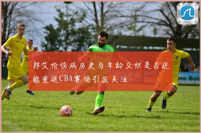 郭艾伦伤病历史与年龄交织是否还能重返CBA赛场引发关注