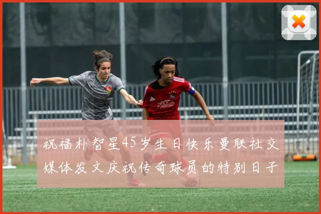 祝福朴智星45岁生日快乐曼联社交媒体发文庆祝传奇球员的特别日子