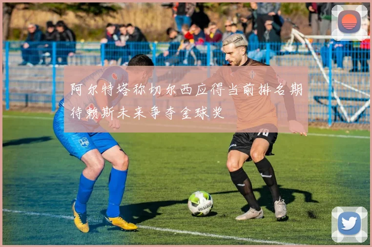 阿尔特塔称切尔西应得当前排名期待赖斯未来争夺金球奖