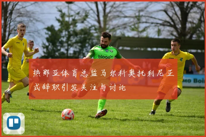 热那亚体育总监马尔科奥托利尼正式辞职引发关注与讨论