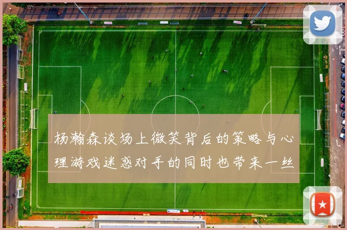 杨瀚森谈场上微笑背后的策略与心理游戏迷惑对手的同时也带来一丝嘲讽