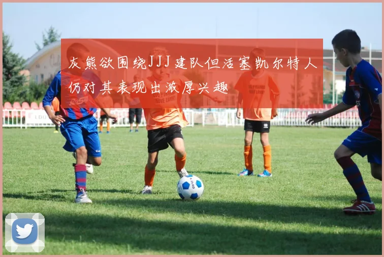 灰熊欲围绕JJJ建队但活塞凯尔特人仍对其表现出浓厚兴趣