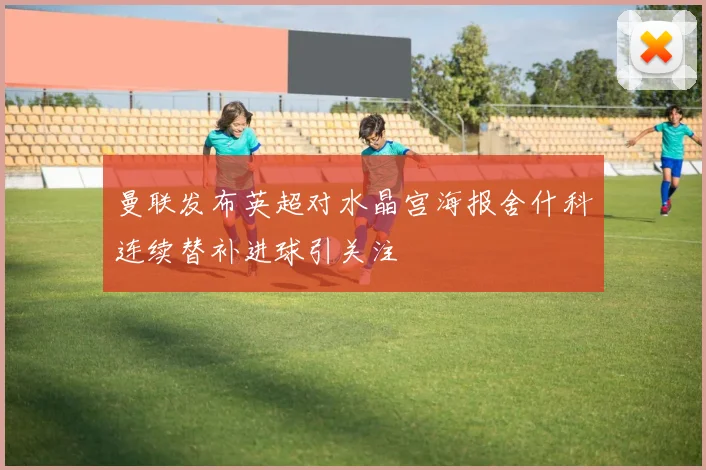 曼联发布英超对水晶宫海报舍什科连续替补进球引关注