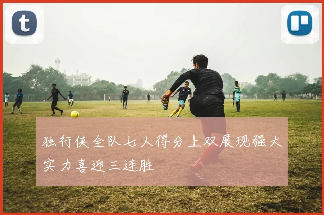 独行侠全队七人得分上双展现强大实力喜迎三连胜