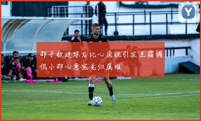 邵子钦进球后比心庆祝引发王霜调侃小邵心意究竟归属谁