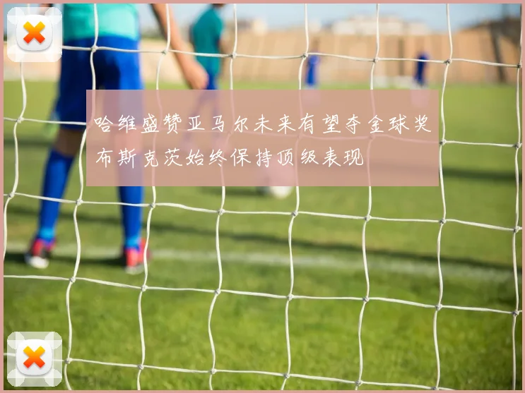 哈维盛赞亚马尔未来有望夺金球奖布斯克茨始终保持顶级表现