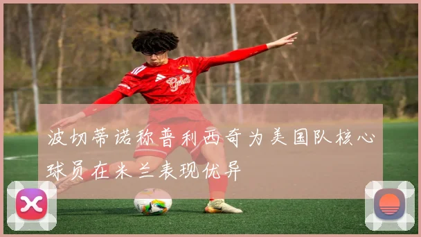 波切蒂诺称普利西奇为美国队核心球员在米兰表现优异