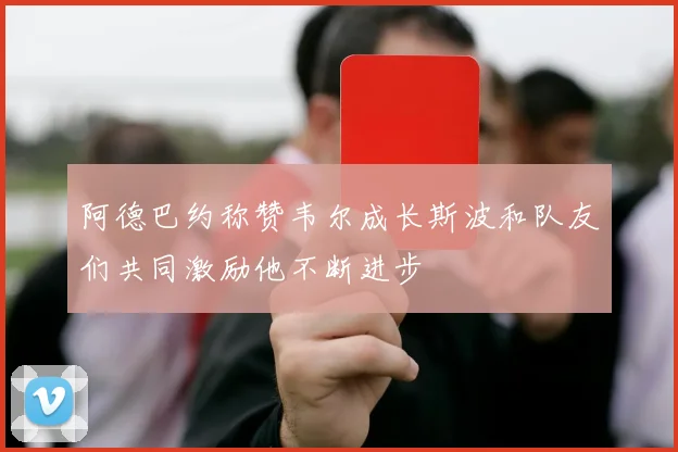 阿德巴约称赞韦尔成长斯波和队友们共同激励他不断进步